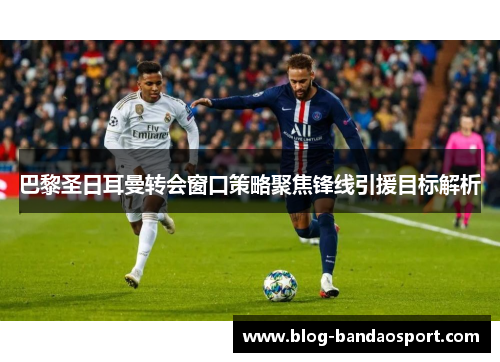 巴黎圣日耳曼转会窗口策略聚焦锋线引援目标解析