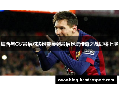 梅西与C罗最后对决谁能笑到最后足坛传奇之战即将上演