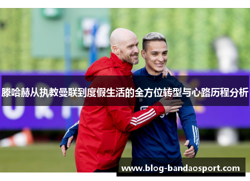 滕哈赫从执教曼联到度假生活的全方位转型与心路历程分析