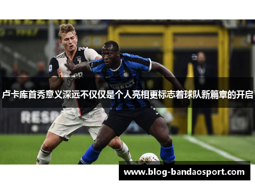 卢卡库首秀意义深远不仅仅是个人亮相更标志着球队新篇章的开启