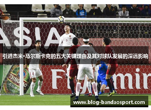 引进杰米·马尔斯卡克的五大关键理由及其对球队发展的深远影响