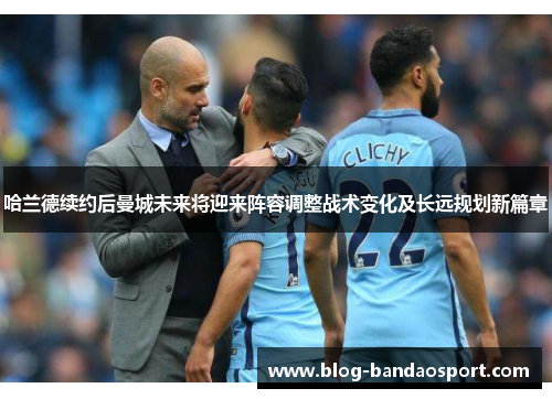 哈兰德续约后曼城未来将迎来阵容调整战术变化及长远规划新篇章