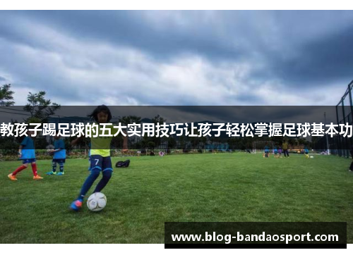教孩子踢足球的五大实用技巧让孩子轻松掌握足球基本功