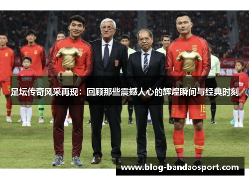 足坛传奇风采再现：回顾那些震撼人心的辉煌瞬间与经典时刻