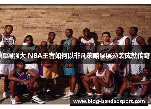 低调强大 NBA王者如何以非凡策略屡屡逆袭成就传奇