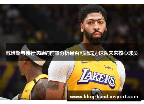戴维斯与独行侠续约前景分析是否可能成为球队未来核心球员