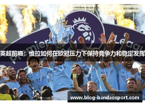 英超前瞻：维拉如何在欧冠压力下保持竞争力和稳定发挥