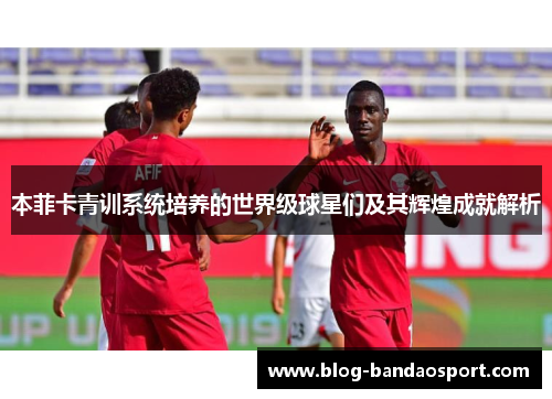 本菲卡青训系统培养的世界级球星们及其辉煌成就解析