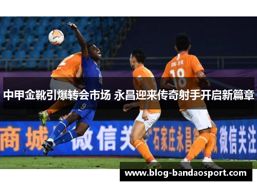 中甲金靴引爆转会市场 永昌迎来传奇射手开启新篇章