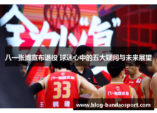 八一张博宣布退役 球迷心中的五大疑问与未来展望
