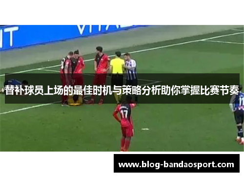 替补球员上场的最佳时机与策略分析助你掌握比赛节奏