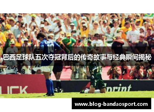 巴西足球队五次夺冠背后的传奇故事与经典瞬间揭秘
