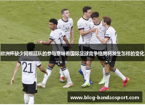 欧洲杯缺少阿根廷队的参与意味着国际足球竞争格局将发生怎样的变化