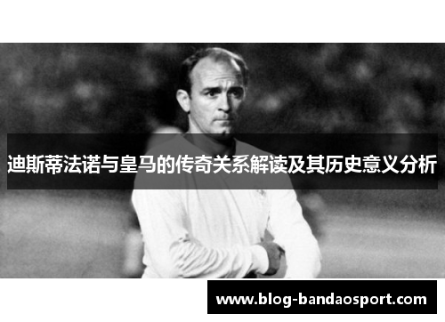 迪斯蒂法诺与皇马的传奇关系解读及其历史意义分析