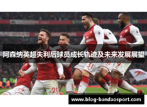 阿森纳英超失利后球员成长轨迹及未来发展展望