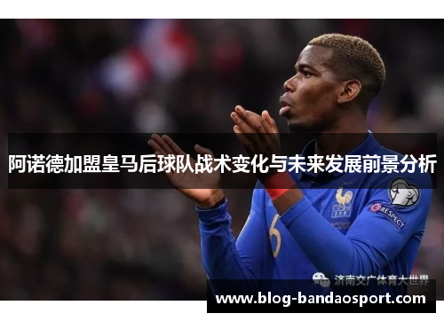 阿诺德加盟皇马后球队战术变化与未来发展前景分析