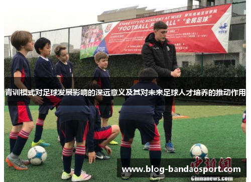 青训模式对足球发展影响的深远意义及其对未来足球人才培养的推动作用