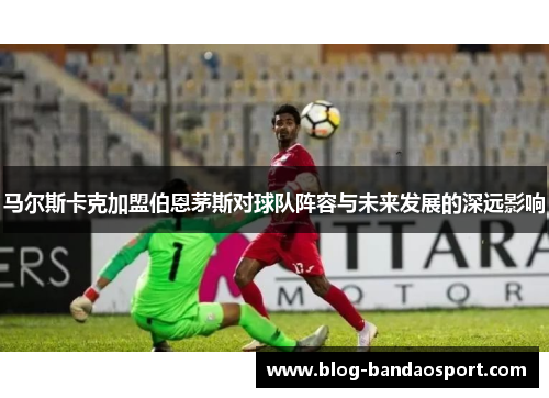 马尔斯卡克加盟伯恩茅斯对球队阵容与未来发展的深远影响