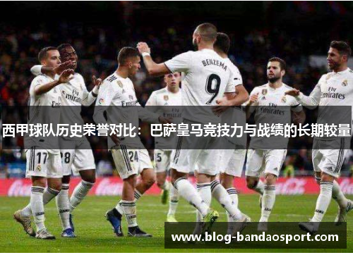 西甲球队历史荣誉对比：巴萨皇马竞技力与战绩的长期较量