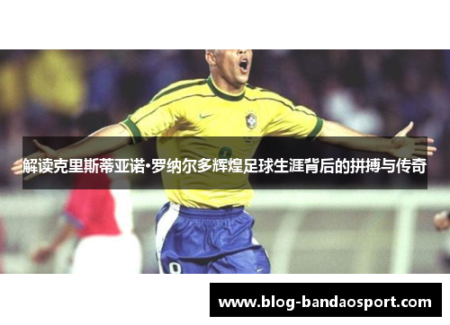 解读克里斯蒂亚诺·罗纳尔多辉煌足球生涯背后的拼搏与传奇