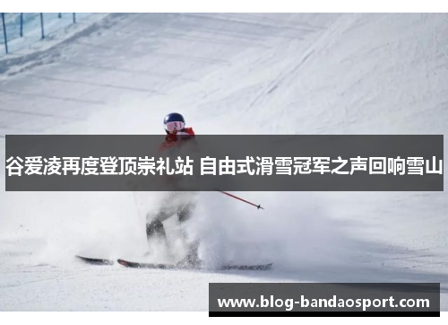 谷爱凌再度登顶崇礼站 自由式滑雪冠军之声回响雪山