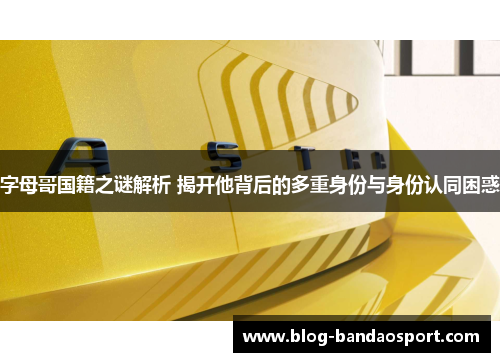 字母哥国籍之谜解析 揭开他背后的多重身份与身份认同困惑