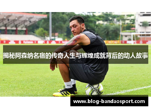 揭秘阿森纳名宿的传奇人生与辉煌成就背后的动人故事