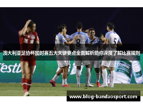 澳大利亚足协杯加时赛五大关键要点全面解析助你深度了解比赛规则