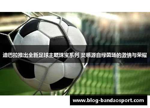 迪巴拉推出全新足球主题珠宝系列 灵感源自绿茵场的激情与荣耀 迪巴拉推出全新足球主题珠宝系列 灵感源自绿茵场的激情与荣耀