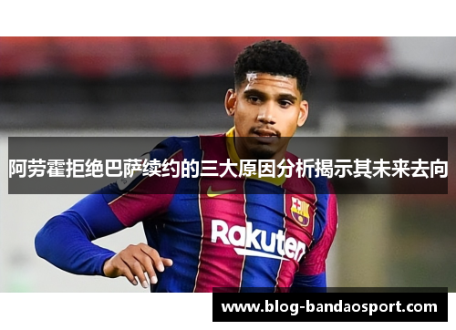 阿劳霍拒绝巴萨续约的三大原因分析揭示其未来去向