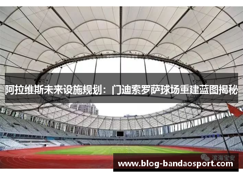 阿拉维斯未来设施规划：门迪索罗萨球场重建蓝图揭秘