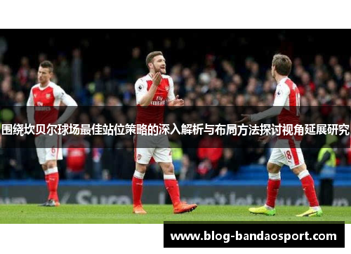 围绕坎贝尔球场最佳站位策略的深入解析与布局方法探讨视角延展研究 围绕坎贝尔球场最佳站位策略的深入解析与布局方法探讨视角延展研究