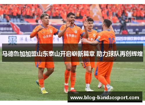 马德鲁加加盟山东泰山开启崭新篇章 助力球队再创辉煌