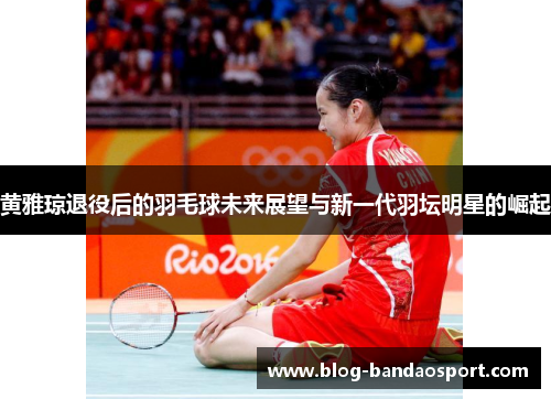 黄雅琼退役后的羽毛球未来展望与新一代羽坛明星的崛起