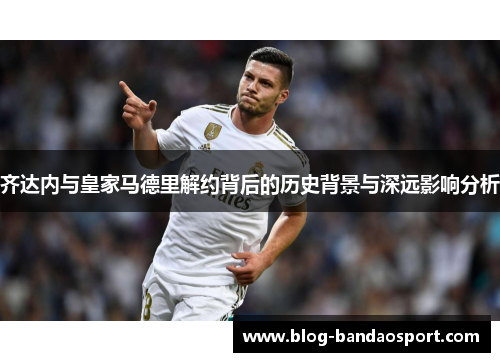 齐达内与皇家马德里解约背后的历史背景与深远影响分析