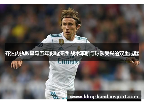 齐达内执教皇马五年影响深远 战术革新与球队复兴的双重成就