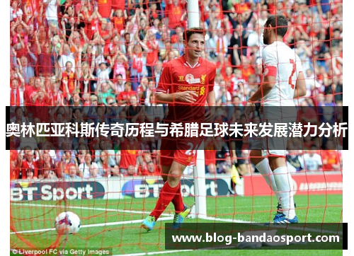 奥林匹亚科斯传奇历程与希腊足球未来发展潜力分析