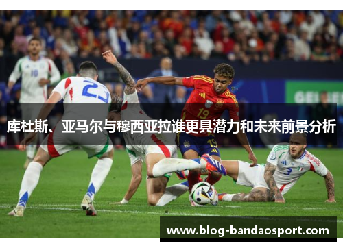 库杜斯、亚马尔与穆西亚拉谁更具潜力和未来前景分析