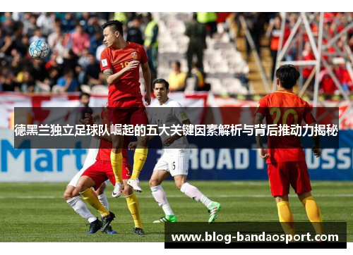 德黑兰独立足球队崛起的五大关键因素解析与背后推动力揭秘