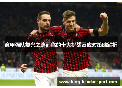 意甲强队复兴之路面临的十大挑战及应对策略解析